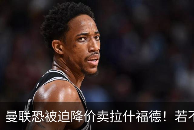 曼联恐被迫降价卖拉什福德！若不能转会巴萨，其将第一时间归队享顶薪